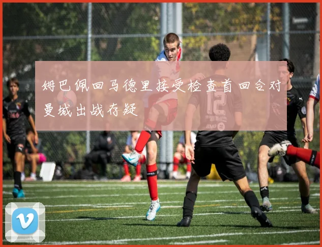 姆巴佩回马德里接受检查首回合对曼城出战存疑