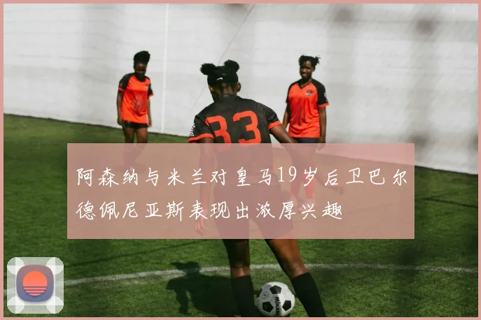 阿森纳与米兰对皇马19岁后卫巴尔德佩尼亚斯表现出浓厚兴趣
