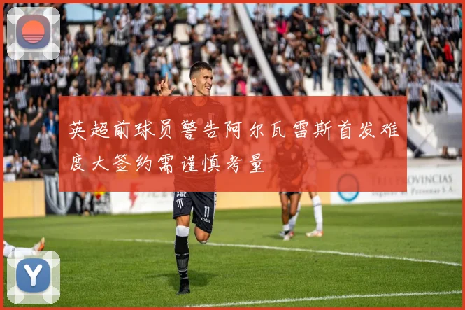 英超前球员警告阿尔瓦雷斯首发难度大签约需谨慎考量