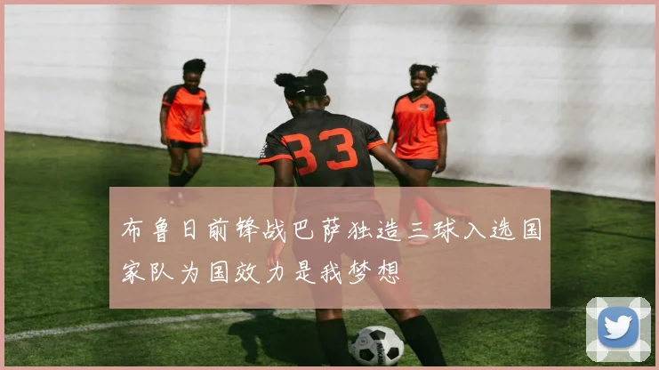 布鲁日前锋战巴萨独造三球入选国家队为国效力是我梦想
