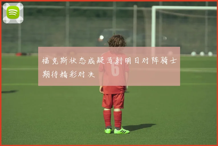福克斯状态成疑马刺明日对阵骑士期待精彩对决