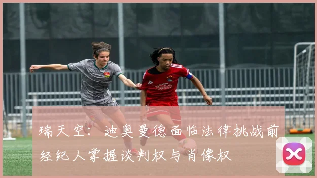 瑞天空：迪奥曼德面临法律挑战前经纪人掌握谈判权与肖像权