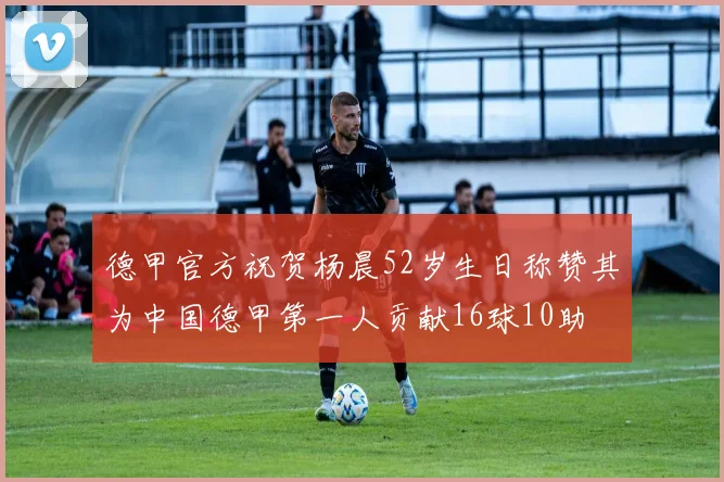 德甲官方祝贺杨晨52岁生日称赞其为中国德甲第一人贡献16球10助