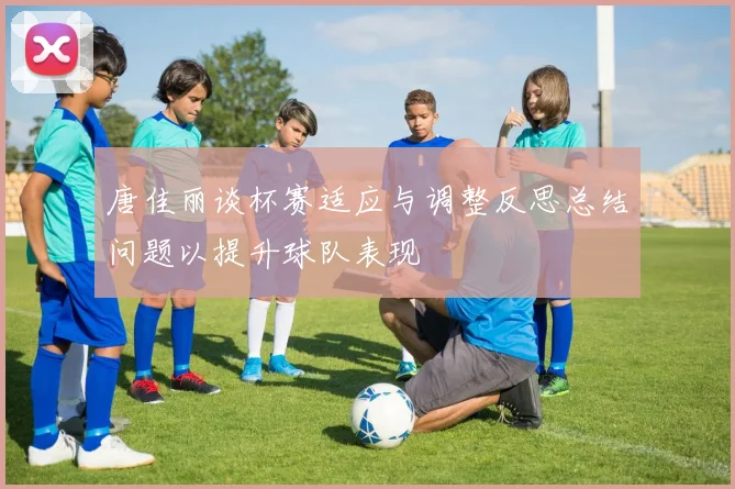唐佳丽谈杯赛适应与调整反思总结问题以提升球队表现