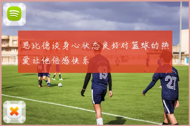 恩比德谈身心状态良好对篮球的热爱让他倍感快乐
