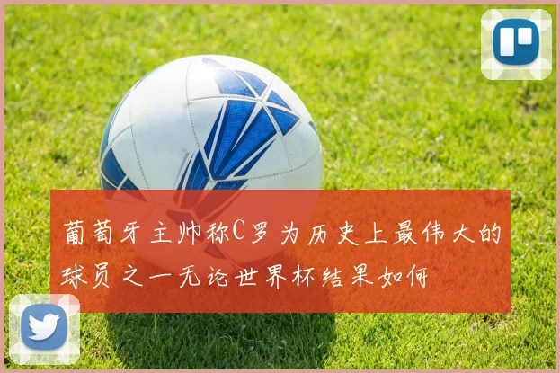 葡萄牙主帅称C罗为历史上最伟大的球员之一无论世界杯结果如何
