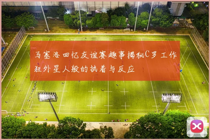 马塞洛回忆友谊赛趣事揭秘C罗工作狂外星人般的执着与反应