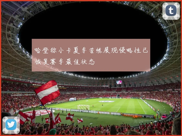 哈登称小卡夏季苦练展现侵略性已恢复赛季最佳状态