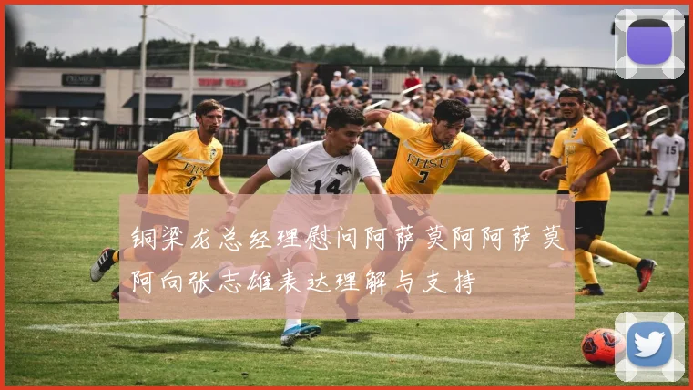 铜梁龙总经理慰问阿萨莫阿阿萨莫阿向张志雄表达理解与支持