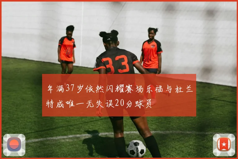 年满37岁依然闪耀赛场乐福与杜兰特成唯一无失误20分球员