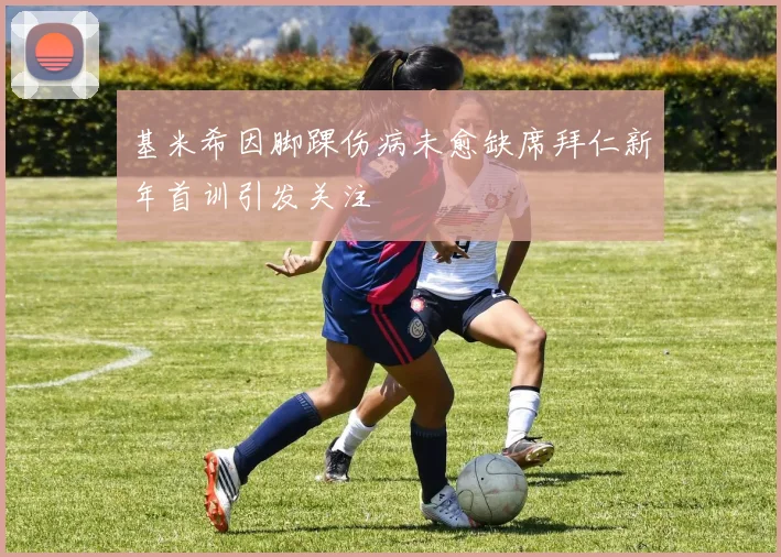 基米希因脚踝伤病未愈缺席拜仁新年首训引发关注