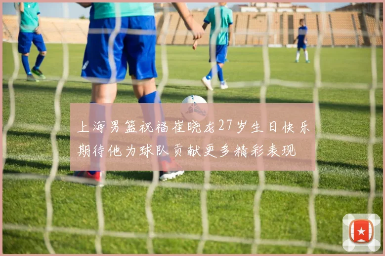 上海男篮祝福崔晓龙27岁生日快乐期待他为球队贡献更多精彩表现