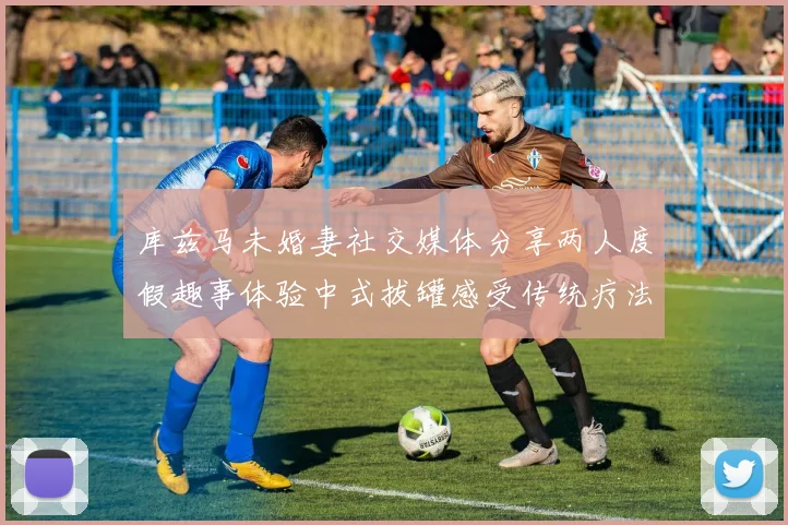 库兹马未婚妻社交媒体分享两人度假趣事体验中式拔罐感受传统疗法魅力