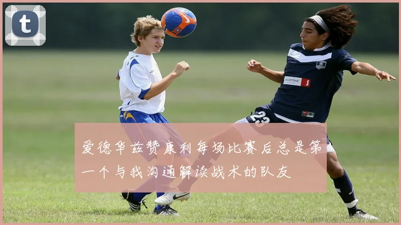 爱德华兹赞康利每场比赛后总是第一个与我沟通解读战术的队友