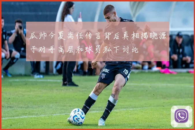 瓜帅今夏离任传言背后真相揭晓源于对手高层和球员私下讨论