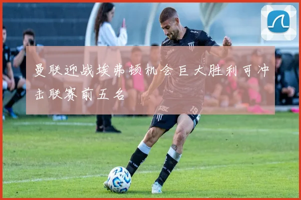 曼联迎战埃弗顿机会巨大胜利可冲击联赛前五名