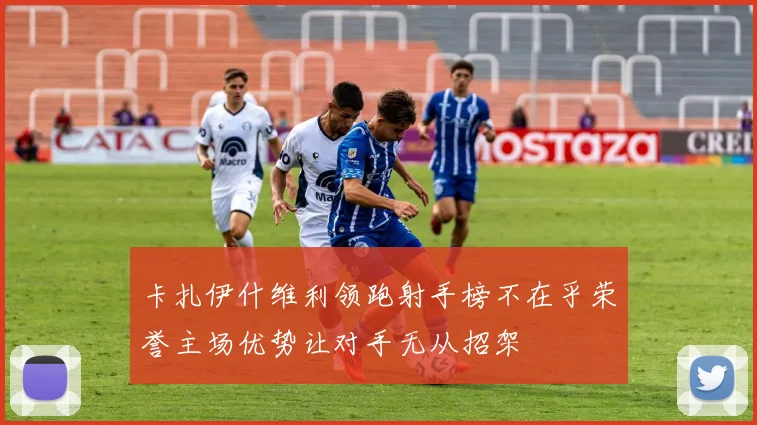 卡扎伊什维利领跑射手榜不在乎荣誉主场优势让对手无从招架