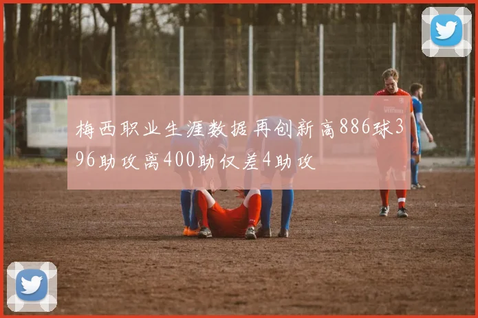 梅西职业生涯数据再创新高886球396助攻离400助仅差4助攻