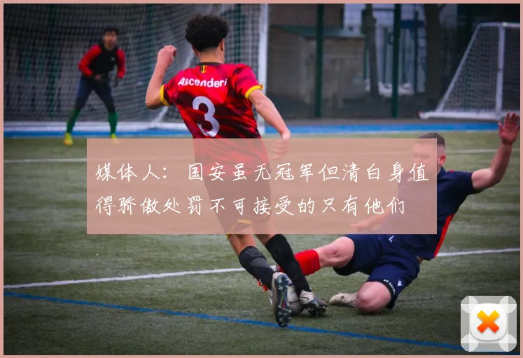 媒体人：国安虽无冠军但清白身值得骄傲处罚不可接受的只有他们