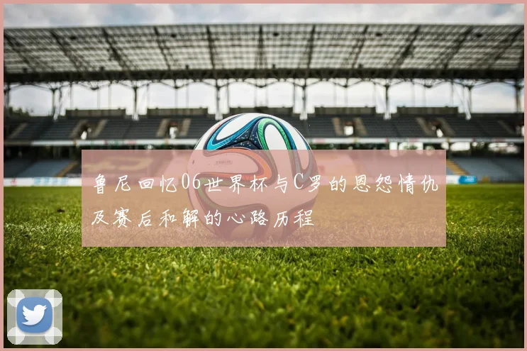 鲁尼回忆06世界杯与C罗的恩怨情仇及赛后和解的心路历程