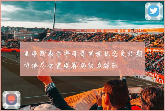 里弗斯表示字母哥训练状态良好期待他尽快重返赛场助力球队