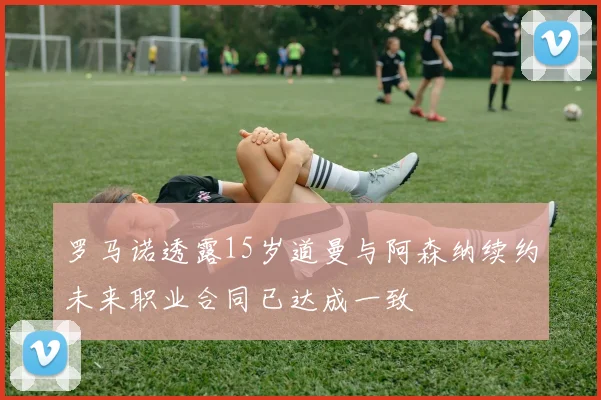 罗马诺透露15岁道曼与阿森纳续约未来职业合同已达成一致
