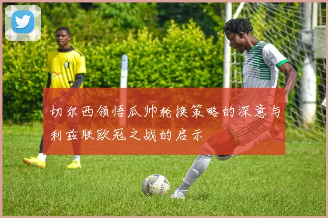 切尔西领悟瓜帅轮换策略的深意与利兹联欧冠之战的启示