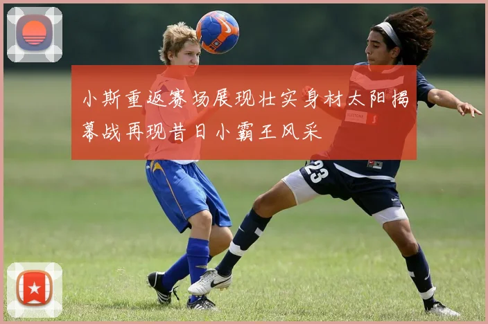 小斯重返赛场展现壮实身材太阳揭幕战再现昔日小霸王风采