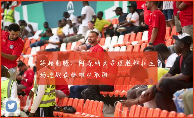 英超前瞻：阿森纳力争连胜维拉主场迎战森林难以取胜