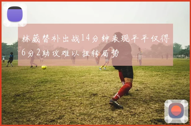 林葳替补出战14分钟表现平平仅得6分2助攻难以扭转局势