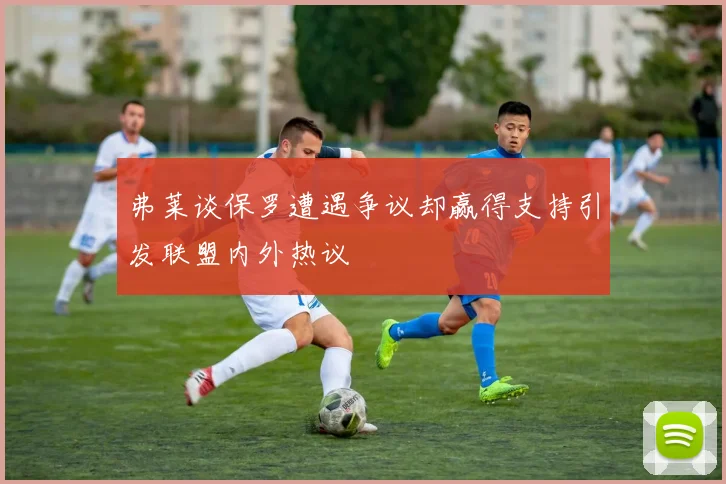 弗莱谈保罗遭遇争议却赢得支持引发联盟内外热议