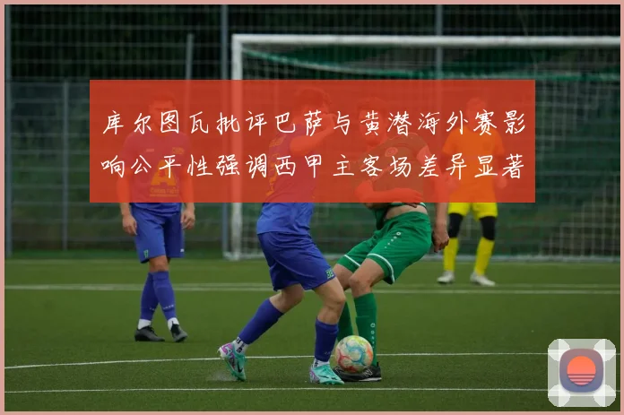 库尔图瓦批评巴萨与黄潜海外赛影响公平性强调西甲主客场差异显著