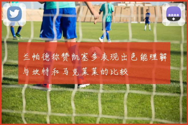 兰帕德称赞凯塞多表现出色能理解与坎特和马克莱莱的比较