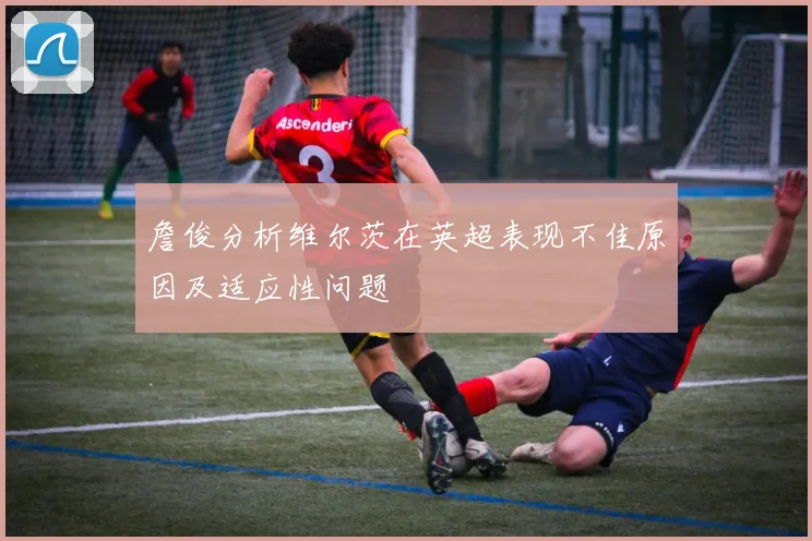 詹俊分析维尔茨在英超表现不佳原因及适应性问题