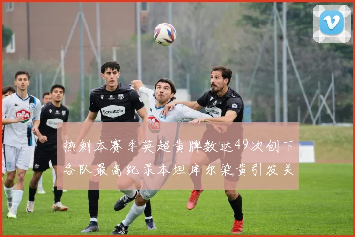 热刺本赛季英超黄牌数达49次创下各队最高纪录本坦库尔染黄引发关注