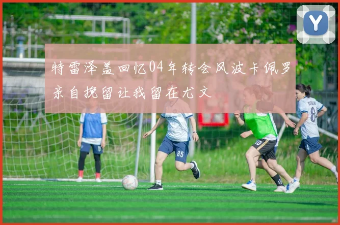 特雷泽盖回忆04年转会风波卡佩罗亲自挽留让我留在尤文