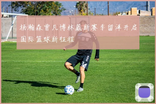 杨瀚森曾凡博林葳新赛季留洋开启国际篮球新征程