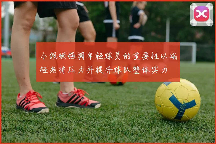 小佩顿强调年轻球员的重要性以减轻老将压力并提升球队整体实力