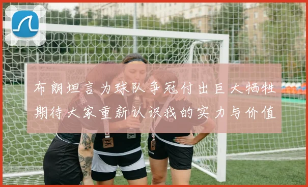 布朗坦言为球队争冠付出巨大牺牲期待大家重新认识我的实力与价值