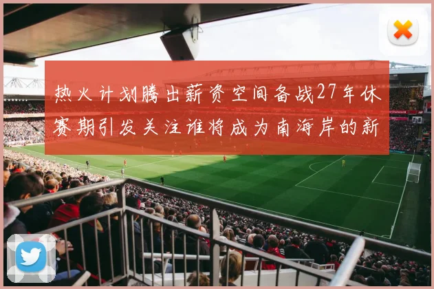 热火计划腾出薪资空间备战27年休赛期引发关注谁将成为南海岸的新星