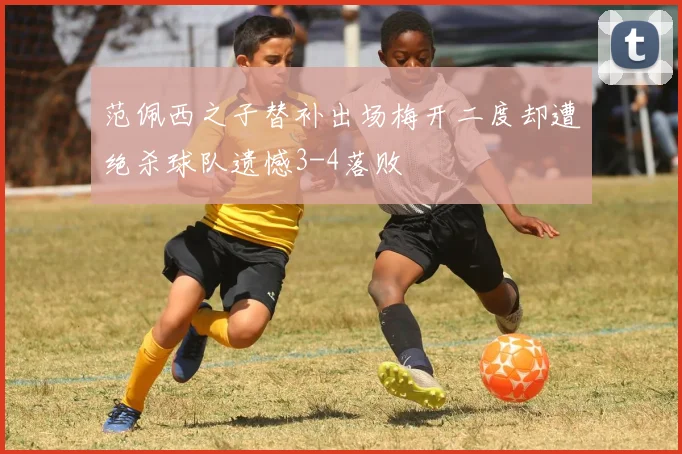 范佩西之子替补出场梅开二度却遭绝杀球队遗憾3-4落败
