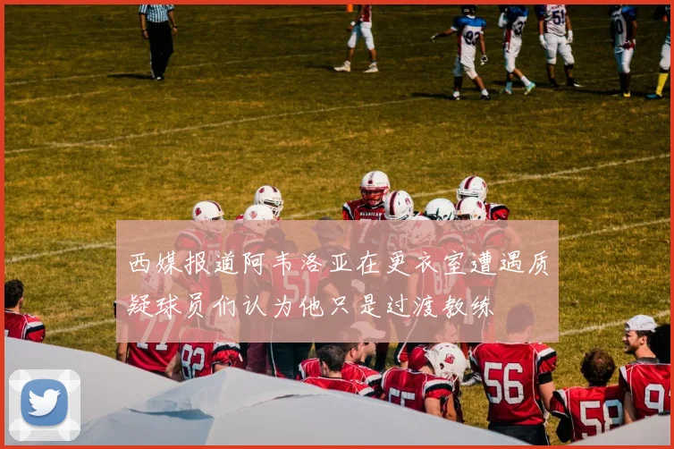 西媒报道阿韦洛亚在更衣室遭遇质疑球员们认为他只是过渡教练