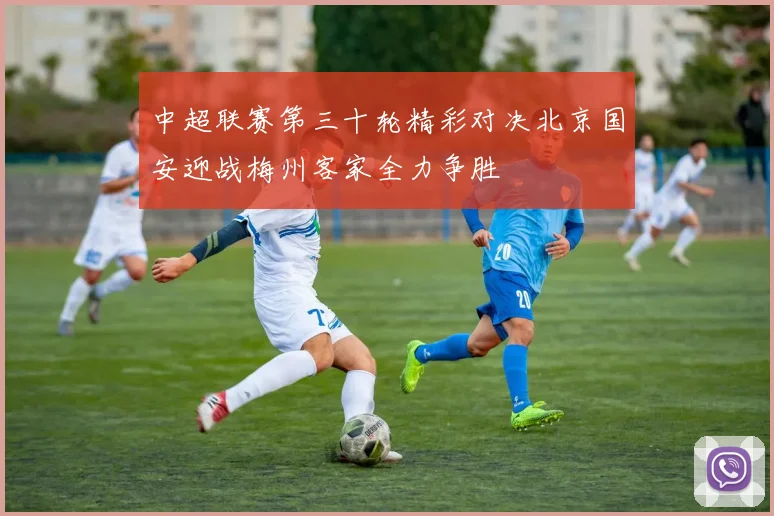 中超联赛第三十轮精彩对决北京国安迎战梅州客家全力争胜