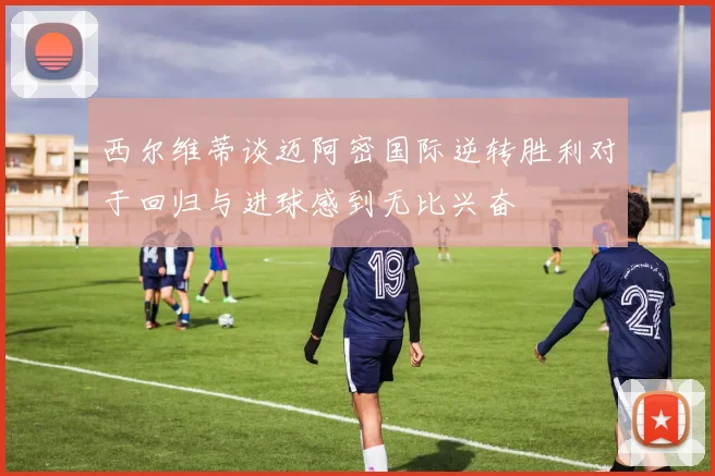 西尔维蒂谈迈阿密国际逆转胜利对于回归与进球感到无比兴奋