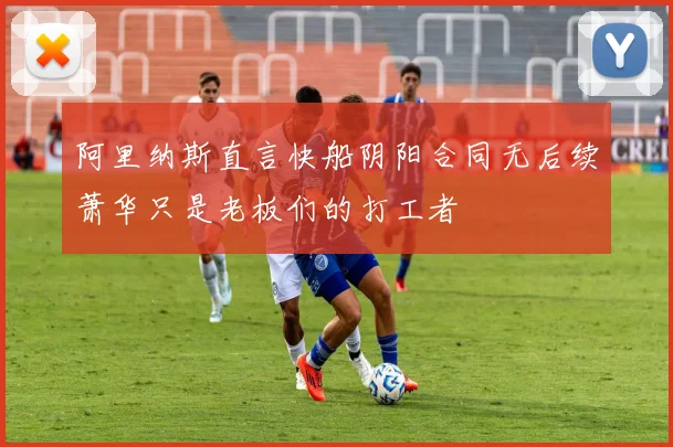 阿里纳斯直言快船阴阳合同无后续萧华只是老板们的打工者